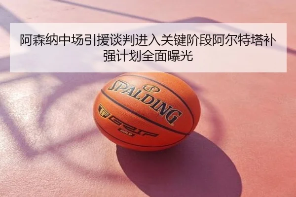 阿森纳中场引援谈判进入关键阶段阿尔特塔补强计划全面曝光