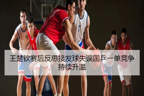 王楚钦赛后反思接发球失误国乒一单竞争持续升温